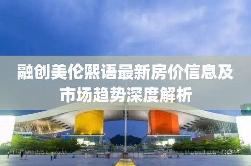 融创美伦熙语最新房价信息及市场趋势深度解析