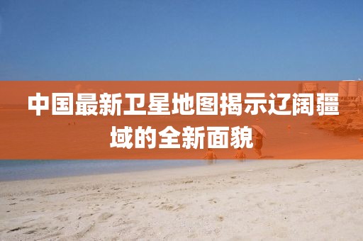 中国最新卫星地图揭示辽阔疆域的全新面貌