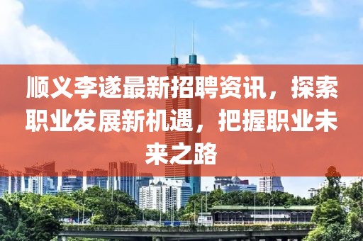顺义李遂最新招聘资讯，探索职业发展新机遇，把握职业未来之路