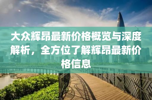 大众辉昂最新价格概览与深度解析，全方位了解辉昂最新价格信息