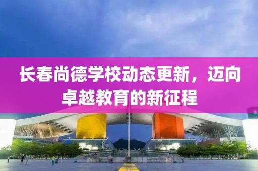 长春尚德学校动态更新，迈向卓越教育的新征程