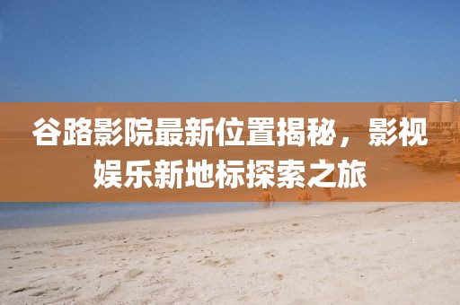 谷路影院最新位置揭秘，影视娱乐新地标探索之旅