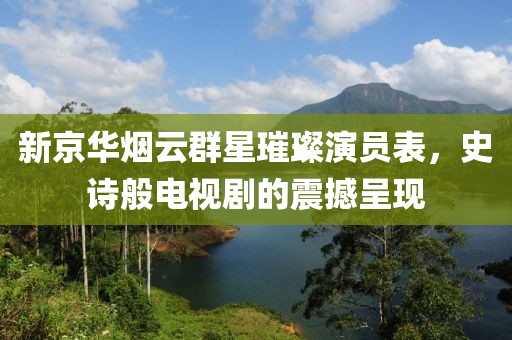 新京华烟云群星璀璨演员表，史诗般电视剧的震撼呈现
