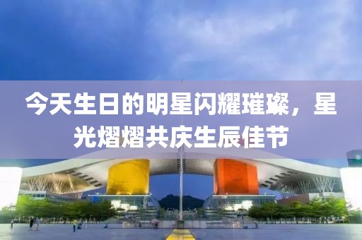 今天生日的明星闪耀璀璨，星光熠熠共庆生辰佳节