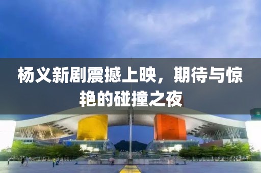 杨义新剧震撼上映，期待与惊艳的碰撞之夜