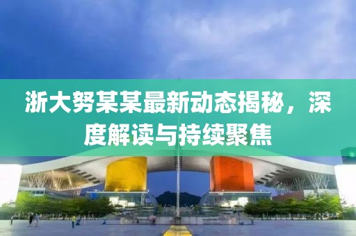 浙大努某某最新动态揭秘，深度解读与持续聚焦