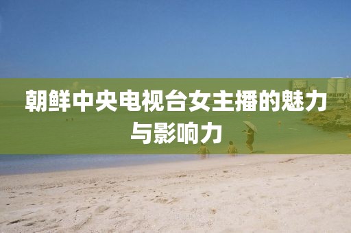 朝鲜中央电视台女主播的魅力与影响力