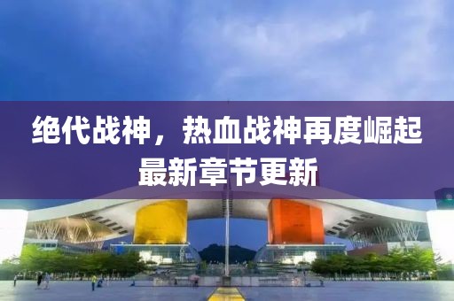 绝代战神，热血战神再度崛起最新章节更新