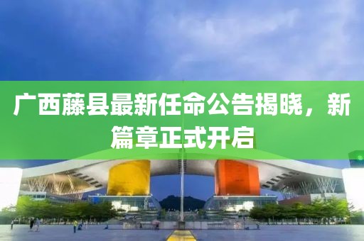 广西藤县最新任命公告揭晓，新篇章正式开启