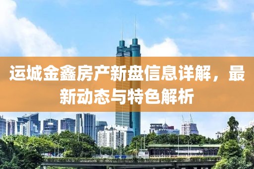 运城金鑫房产新盘信息详解，最新动态与特色解析