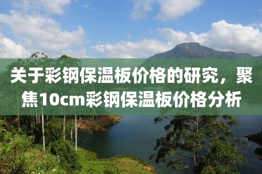 关于彩钢保温板价格的研究，聚焦10cm彩钢保温板价格分析