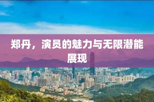 郑丹，演员的魅力与无限潜能展现