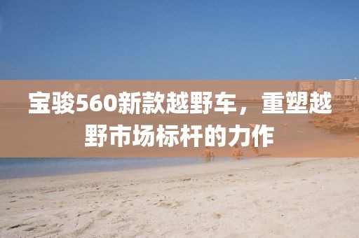 宝骏560新款越野车，重塑越野市场标杆的力作