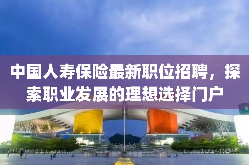 中国人寿保险最新职位招聘，探索职业发展的理想选择门户