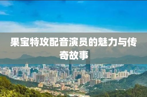 果宝特攻配音演员的魅力与传奇故事
