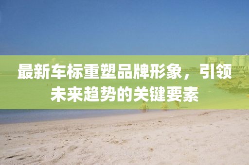 最新车标重塑品牌形象，引领未来趋势的关键要素