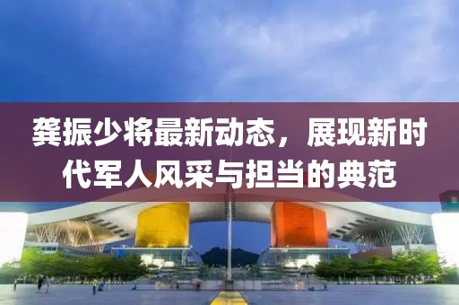 龚振少将最新动态，展现新时代军人风采与担当的典范