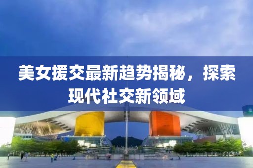 美女援交最新趋势揭秘，探索现代社交新领域