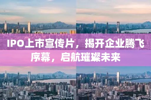 IPO上市宣传片，揭开企业腾飞序幕，启航璀璨未来