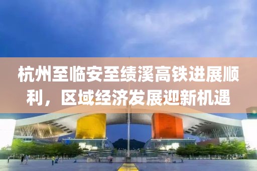 杭州至临安至绩溪高铁进展顺利，区域经济发展迎新机遇