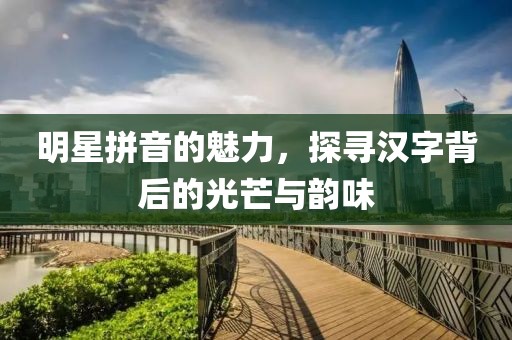 明星拼音的魅力，探寻汉字背后的光芒与韵味