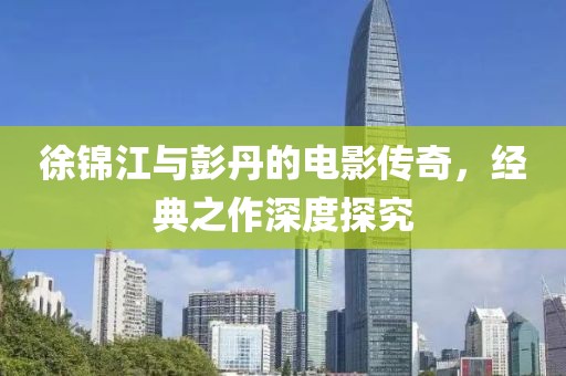 徐锦江与彭丹的电影传奇，经典之作深度探究