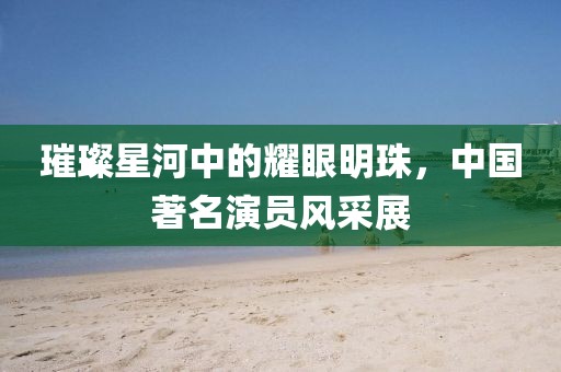 璀璨星河中的耀眼明珠，中国著名演员风采展