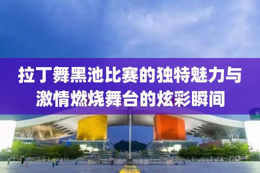 拉丁舞黑池比赛的独特魅力与激情燃烧舞台的炫彩瞬间