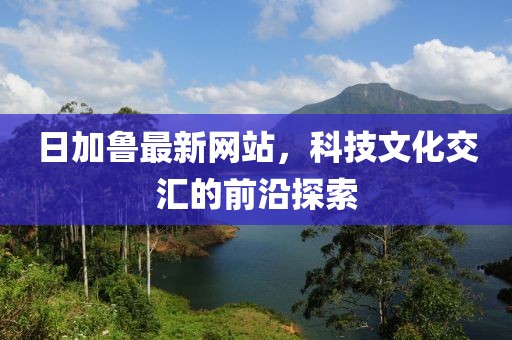 日加鲁最新网站，科技文化交汇的前沿探索