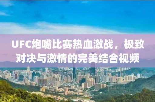 UFC炮嘴比赛热血激战，极致对决与激情的完美结合视频
