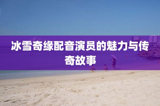 冰雪奇缘配音演员的魅力与传奇故事