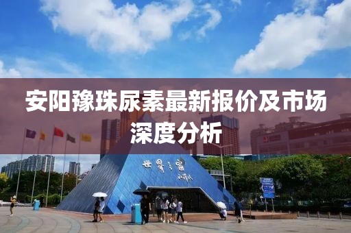 安阳豫珠尿素最新报价及市场深度分析