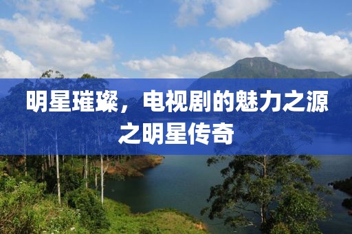 明星璀璨，电视剧的魅力之源之明星传奇