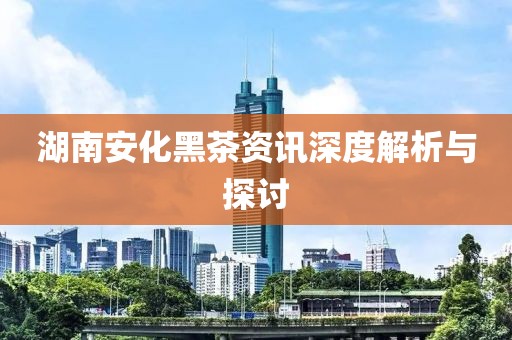 湖南安化黑茶资讯深度解析与探讨