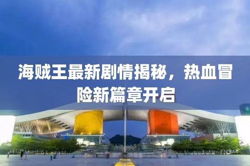 海贼王最新剧情揭秘，热血冒险新篇章开启