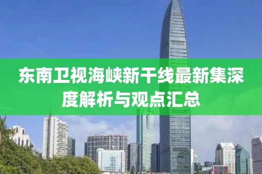 东南卫视海峡新干线最新集深度解析与观点汇总