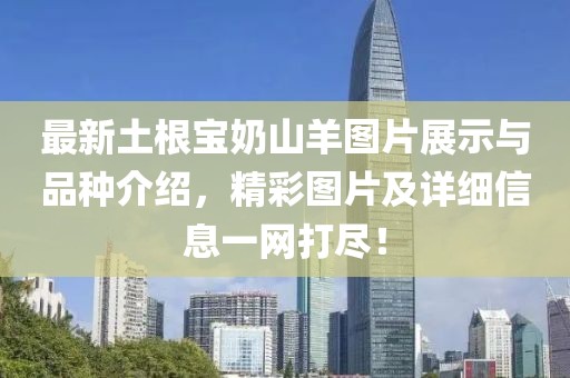 最新土根宝奶山羊图片展示与品种介绍，精彩图片及详细信息一网打尽！