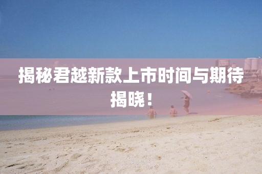 揭秘君越新款上市时间与期待揭晓！
