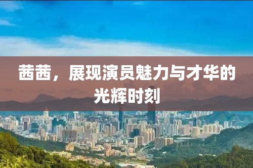 茜茜，展现演员魅力与才华的光辉时刻