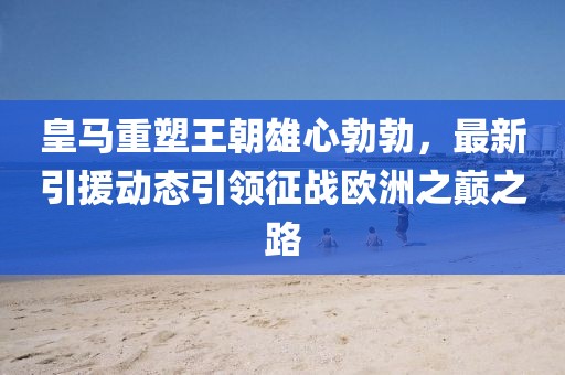 皇马重塑王朝雄心勃勃，最新引援动态引领征战欧洲之巅之路