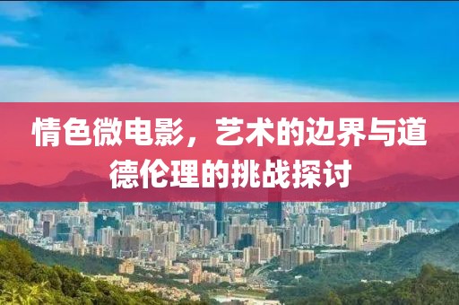 情色微电影，艺术的边界与道德伦理的挑战探讨