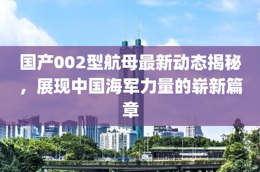 国产002型航母最新动态揭秘，展现中国海军力量的崭新篇章