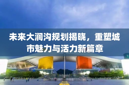 未来大涧沟规划揭晓，重塑城市魅力与活力新篇章