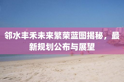 邻水丰禾未来繁荣蓝图揭秘，最新规划公布与展望