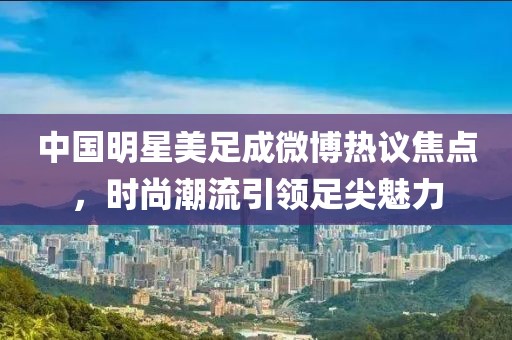 中国明星美足成微博热议焦点，时尚潮流引领足尖魅力