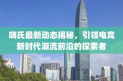 嗨氏最新动态揭秘，引领电竞新时代潮流前沿的探索者