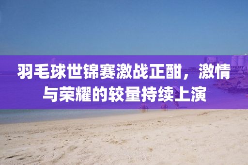 羽毛球世锦赛激战正酣，激情与荣耀的较量持续上演