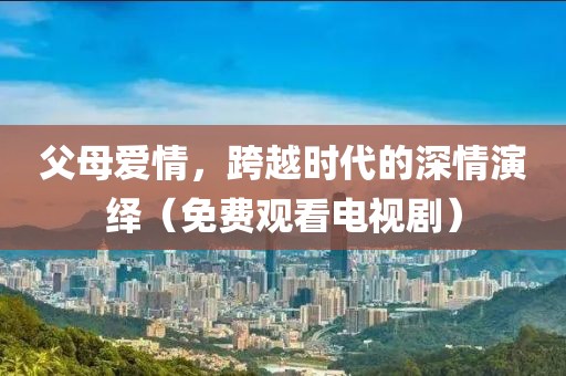 父母爱情，跨越时代的深情演绎（免费观看电视剧）