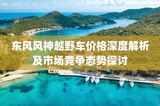 东风风神越野车价格深度解析及市场竞争态势探讨