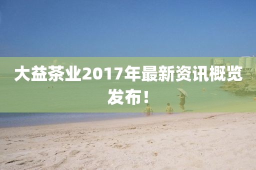 大益茶业2017年最新资讯概览发布！